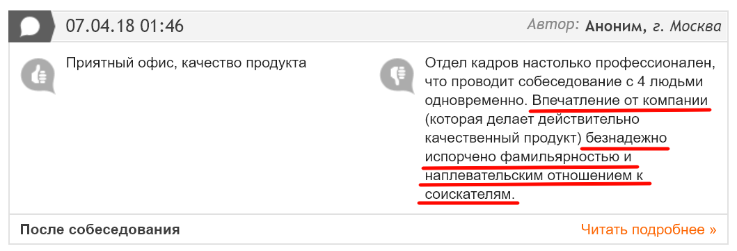 07.04.18 01:46 Приятный офис, качество продукта После собеседования Автор: Аноним, г. Москва Отдел кадров настолько профессионален, что проводит собеседование с 4 людьми одновременно. Впечатление от компании (которая делает действительно качественный продукт) безнадежно испорчено фамильярностью и наплевательским отношением к соискателям. Читать подробнее » 