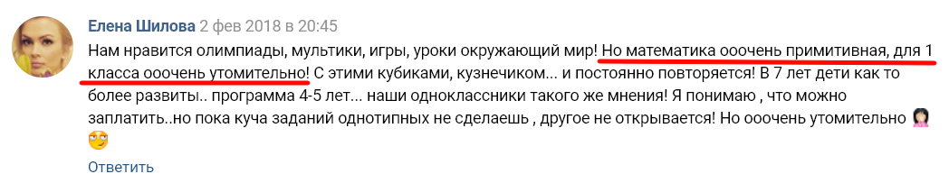 Елена Шилова 2 фев 2018 в 20:45 Нам нравится олимпиады, мультики, ИГРЫ, уроки окружающий мир! Но математика ооочень примитивная, для 1 С этими кубиками, кузнечиком... и постоянно повторяется! В 7 лет дети как то более развиты.. программа 4-5 лет... наши одноклассники такого же мнения! Я понимаю , что можно заплатить..но пока куча заданий однотипных не сделаешь , другое не открывается! Но ооочень утомительно Ответить 