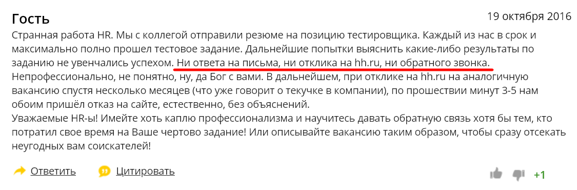 гость 19 октября 2016 странная работа HR. мы с коллегой отправили резюме на позицию тестировщика. Каждый из нас в срок и максимально полно прошел тестовое задание. дальнейшие попытки выяснить какие-либо результаты по заданию не увенчались успехом. ни ответа на письма, ни отклика на hh.ru, ни об атного звонка. непрофессионально, не понятно, ну, да Бог с вами. В дальнейшем, при отклике на hh.ru на аналогичную вакансию спустя несколько месяцев (что уже говорит о текучке в компании), по прошествии минут 3-5 нам обоим пришёл отказ на сайте, естественно, без объяснений. Уважаемые имейте хоть каплю профессионализма и научитесь давать обратную связь хотя бы тем, кто потратил свое время на ваше чертово задание! или описывайте вакансию таким образом, чтобы сразу отсекать неугодных вам соискателей! о ответить Цитировать 
