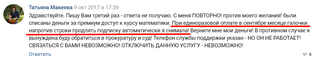 Татьяна Макеева 9 окт 2017 з 17:39 здравствуйте. Пишу Вам третий раз - ответа не получаю. С меня ПОВТОРНО! против моего желания! были списаны деньги за премиум доступ к курсу математики. П ие ино азовой оплате з сентяб е меся е галочки напротив строки продлять подписку автоматически я снимала! Верните мне мои деньги! В противном случае я вынуждена буду обратиться в прокуратуру и суд! Телефон службы поддержки указан - НО ОН НЕ РАБОТАЕТ! СВЯЗАТЬСЯ С ВАМИ НЕВОЗМОЖНО! ОТКЛЮЧИТЬ ДАННУЮ УСЛУГУ - НЕВОЗМОЖНО! Ответить 