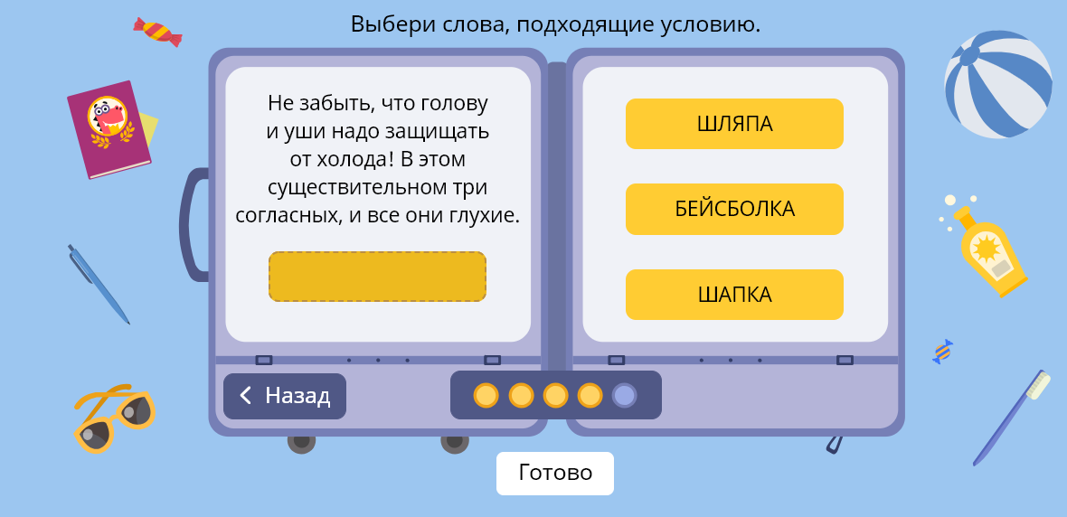 Выбери слова, подходящие условию. Не забыть, что голову и уши надо защищать от холода! В этом существительном три согласных, и все они глухие. < Назад ШЛЯПА БЕЙСБОЛКА ШАПКА Готово 